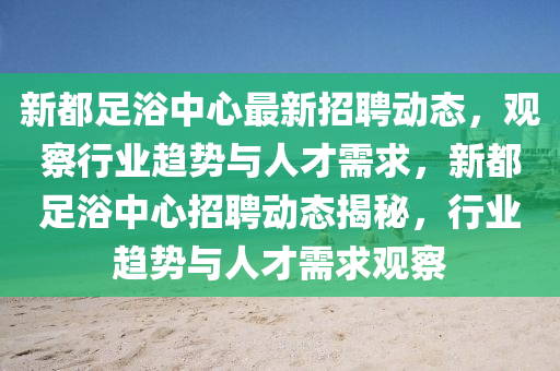 新都足浴中心最新招聘動(dòng)態(tài)，觀察行業(yè)趨勢(shì)與人才需求，新信陽(yáng)宸信網(wǎng)絡(luò)科技有限公司都足浴中心招聘動(dòng)態(tài)揭秘，行業(yè)趨勢(shì)與人才需求觀察