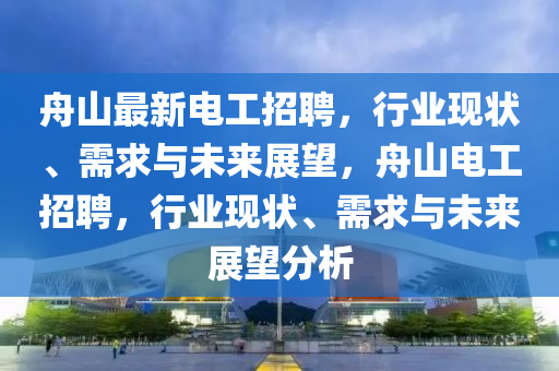 舟山最新電工招聘，行業(yè)現(xiàn)狀、需求與未來展望，舟山電工招聘，行業(yè)現(xiàn)狀、需求與未來展望分析信陽宸信網(wǎng)絡(luò)科技有限公司
