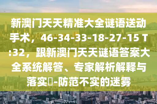 新澳門天天精準(zhǔn)大全謎語(yǔ)送動(dòng)手術(shù)，46-34-33-18-27-信陽(yáng)宸信網(wǎng)絡(luò)科技有限公司15 T:32，跟新澳門天天謎語(yǔ)答案大全系統(tǒng)解答、專家解析解釋與落實(shí)?-防范不實(shí)的迷霧