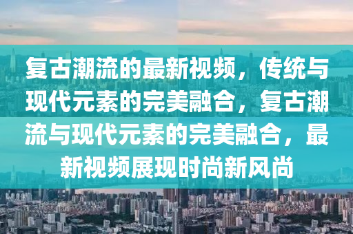 復(fù)古潮流的最新視頻，傳統(tǒng)與現(xiàn)代元素的完美融合，復(fù)古潮流與現(xiàn)代元素的完美融合，最新視頻展現(xiàn)時尚新風(fēng)尚信陽宸信網(wǎng)絡(luò)科技有限公司