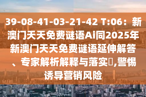 39-08-41-03-21-42 T:06：新澳門天天免費謎語Ai同2025年新澳門天天免費謎語延伸解答、專家解析解釋與落實?,警惕誘導(dǎo)營銷風(fēng)險信陽宸信網(wǎng)絡(luò)科技有限公司