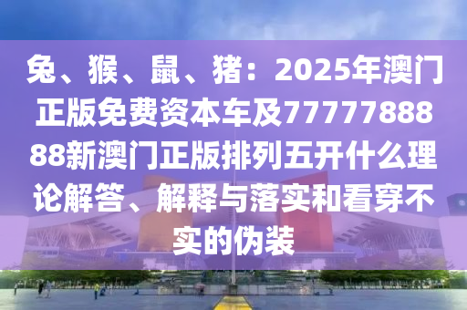 兔、猴、鼠、豬：2025信陽宸信網絡科技有限公司年澳門正版免費資本車及7777788888新澳門正版排列五開什么理論解答、解釋與落實和看穿不實的偽裝