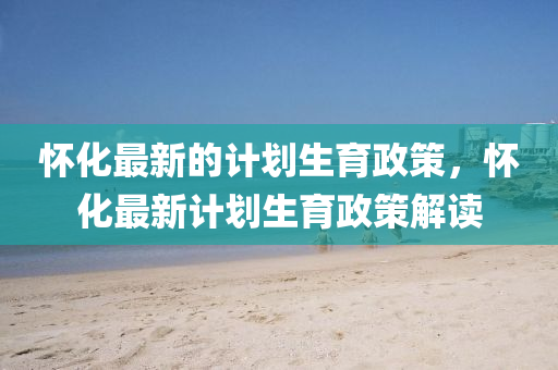 懷化最新的計(jì)劃生育政策，懷化最新計(jì)劃生育政策解讀信陽(yáng)宸信網(wǎng)絡(luò)科技有限公司