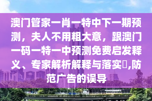 澳門管家一肖一特中下一期預測，夫人不用粗大意，跟澳門一碼一特一中預測免費啟發(fā)釋義、專家解析解釋與落實?,防范廣告的誤導信陽宸信網(wǎng)絡科技有限公司