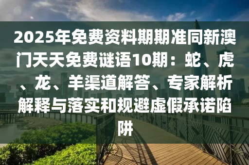 2025年免費(fèi)資料期期準(zhǔn)同新澳門天天免費(fèi)謎語(yǔ)10期：蛇、虎、龍、羊渠道解答、專家解析解釋與落實(shí)和規(guī)避虛假承諾陷阱信陽(yáng)宸信網(wǎng)絡(luò)科技有限公司