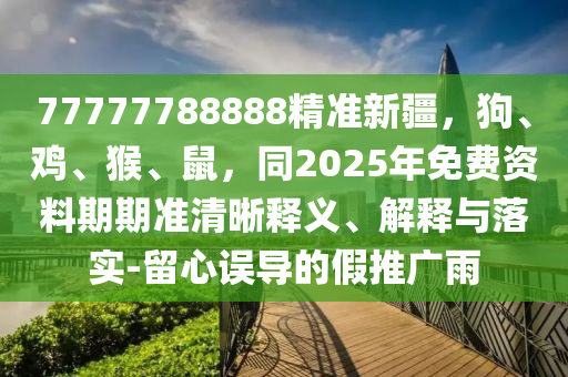 77777788888精準新疆，狗、雞、猴、鼠，同2025年免費資信陽宸信網(wǎng)絡(luò)科技有限公司料期期準清晰釋義、解釋與落實-留心誤導(dǎo)的假推廣雨