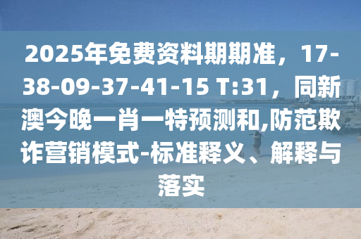 2025年免費(fèi)資料期期準(zhǔn)，17-38-09-37-41-15 T:31，同新澳今晚一肖一特預(yù)測(cè)和,防范欺詐營(yíng)銷模式-標(biāo)準(zhǔn)釋義、解釋與落實(shí)信陽(yáng)宸信網(wǎng)絡(luò)科技有限公司