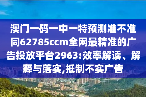 澳門一碼一中一特預(yù)測(cè)準(zhǔn)不信陽宸信網(wǎng)絡(luò)科技有限公司準(zhǔn)同62785ccm全網(wǎng)最精準(zhǔn)的廣告投放平臺(tái)2963:效率解讀、解釋與落實(shí),抵制不實(shí)廣告
