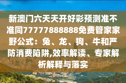 新澳門(mén)六天天開(kāi)好彩預(yù)測(cè)準(zhǔn)不準(zhǔn)同77777888888免費(fèi)管家家野公式：兔、龍、狗、牛和嚴(yán)防消費(fèi)陷阱,效率解讀、專家解析解釋與落實(shí)信陽(yáng)宸信網(wǎng)絡(luò)科技有限公司