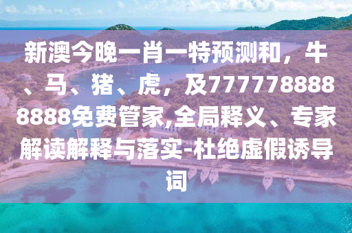 新澳今晚一肖一特預(yù)測和，牛、馬、豬、虎，及7777788888888免費(fèi)管家,全局釋義、專家解信陽宸信網(wǎng)絡(luò)科技有限公司讀解釋與落實(shí)-杜絕虛假誘導(dǎo)詞