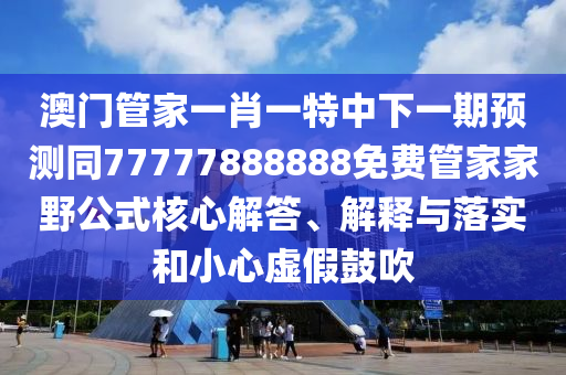 澳門管家一肖一特中下一期預測同77777888888免費管家家野公式核心解答、信陽宸信網絡科技有限公司解釋與落實和小心虛假鼓吹