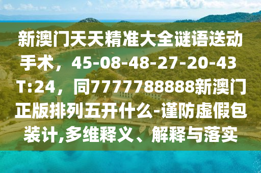 新澳門天天精準(zhǔn)大全謎語送動手術(shù)，45-08-48-27-20-43 T:24，同7777788888新澳門正版排列五開什么-謹(jǐn)防虛假包裝計,多維釋義、解釋與落實信陽宸信網(wǎng)絡(luò)科技有限公司