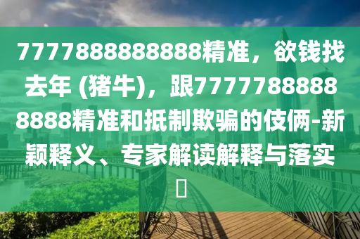 7777888888888精準(zhǔn)，欲錢找去年 (豬牛)，跟77777888888888精準(zhǔn)和抵制欺騙的伎倆-新穎釋義、專家解讀解釋與落實(shí)?信陽(yáng)宸信網(wǎng)絡(luò)科技有限公司