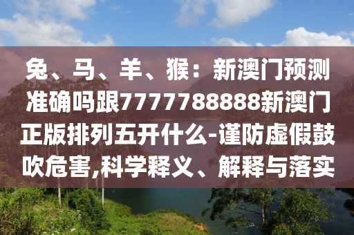 兔、馬、羊、猴：新澳門預(yù)測準(zhǔn)確嗎跟7777788888新澳門正版排列五開什么-謹(jǐn)防虛假鼓吹危害,科信陽宸信網(wǎng)絡(luò)科技有限公司學(xué)釋義、解釋與落實(shí)