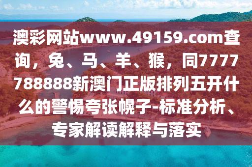 澳彩網(wǎng)站www.49159.соm查信陽宸信網(wǎng)絡(luò)科技有限公司詢，兔、馬、羊、猴，同7777788888新澳門正版排列五開什么的警惕夸張幌子-標準分析、專家解讀解釋與落實