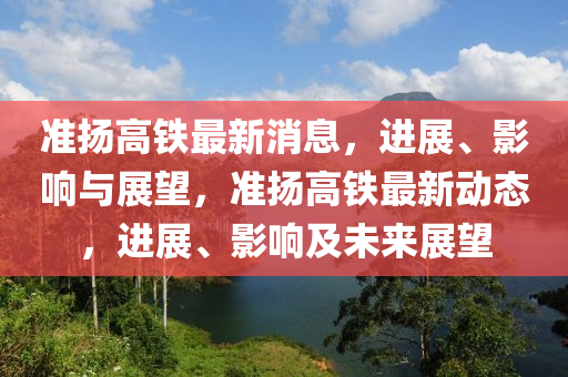 準(zhǔn)揚(yáng)高鐵最新消息，進(jìn)展、影響與展望，準(zhǔn)揚(yáng)高鐵最新動(dòng)態(tài)，進(jìn)展、影響及未來(lái)展望信陽(yáng)宸信網(wǎng)絡(luò)科技有限公司