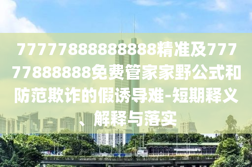 77777888888888精準(zhǔn)及777778888信陽宸信網(wǎng)絡(luò)科技有限公司88免費管家家野公式和防范欺詐的假誘導(dǎo)難-短期釋義、解釋與落實