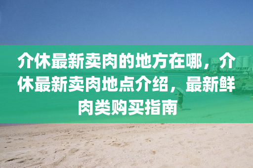 介休最新賣肉的地方在哪，介休最新賣肉地點(diǎn)介紹，最新鮮肉類購買指南信陽宸信網(wǎng)絡(luò)科技有限公司