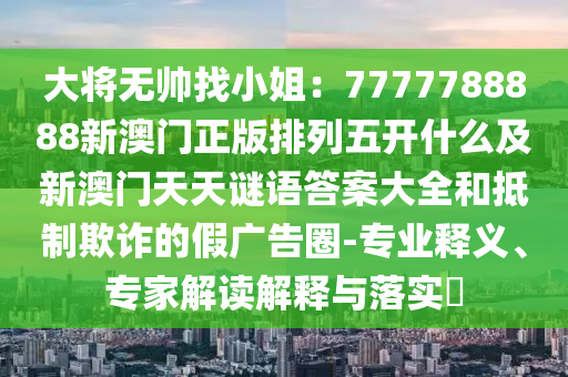 大將無帥找小姐：7777788888新澳門正版排列五開什么及新澳門天天謎語答案大全和抵制欺詐的假廣告圈-專業(yè)釋義、專家解讀解釋與落實?信陽宸信網(wǎng)絡(luò)科技有限公司