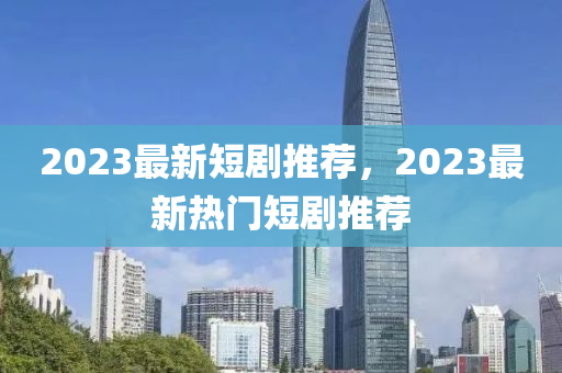 2023最新短劇推薦，2023最新熱門(mén)短劇推薦信陽(yáng)宸信網(wǎng)絡(luò)科技有限公司