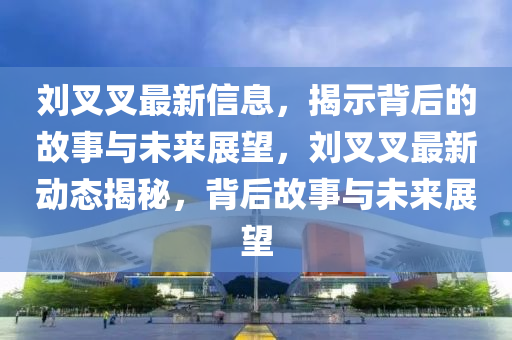 劉叉叉最新信息，揭示背后的故事與未來展望，劉叉叉最新動(dòng)態(tài)揭秘，背后故事與未來展望信陽宸信網(wǎng)絡(luò)科技有限公司
