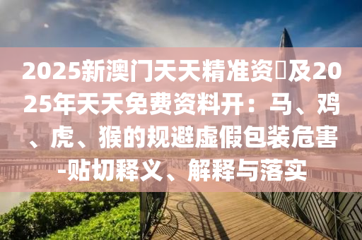 2025新澳門天天精準(zhǔn)資枓及202信陽(yáng)宸信網(wǎng)絡(luò)科技有限公司5年天天免費(fèi)資料開：馬、雞、虎、猴的規(guī)避虛假包裝危害-貼切釋義、解釋與落實(shí)