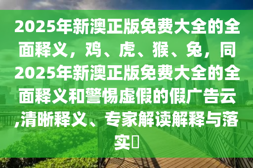 2025年新澳正版免費大全的全面釋義，雞、虎、猴、兔，同2025年新澳正版免費大全的全面釋義和警惕虛假的假廣告云,清晰釋義、專家解讀解釋與落實信陽宸信網(wǎng)絡(luò)科技有限公司?