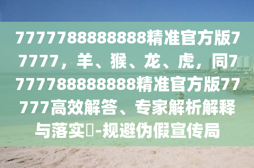 7777788888888精準(zhǔn)官方版77777，羊、猴信陽(yáng)宸信網(wǎng)絡(luò)科技有限公司、龍、虎，同7777788888888精準(zhǔn)官方版77777高效解答、專家解析解釋與落實(shí)?-規(guī)避偽假宣傳局