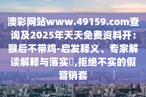 澳彩網(wǎng)站www.49159.соm查詢及2025年天天免費資料開：猴后不帶雞-啟發(fā)釋義、專家解讀解釋與落實?,拒絕不實的假營銷套信陽宸信網(wǎng)絡(luò)科技有限公司