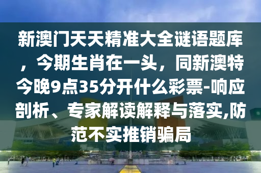 新澳門天天精準大全謎語題庫，今期生肖在一頭，同新澳特今晚9點35分開什么彩票-響應(yīng)剖析、專家解讀解釋與落實,防范不實推銷騙局信陽宸信網(wǎng)絡(luò)科技有限公司