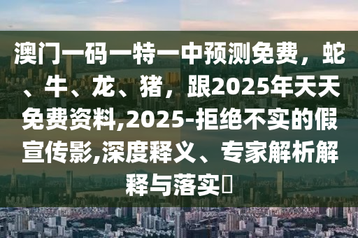 澳門一碼一特一中預(yù)測(cè)免費(fèi)，蛇、牛、龍、豬，跟2025年天天免費(fèi)資料,2025-拒絕不實(shí)的假宣傳影,深度釋義、專家解析解釋與落實(shí)?信陽宸信網(wǎng)絡(luò)科技有限公司