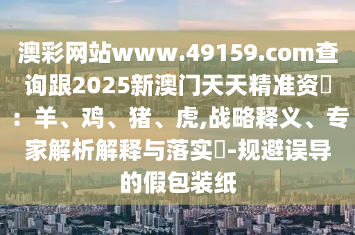 澳信陽宸信網(wǎng)絡(luò)科技有限公司彩網(wǎng)站www.49159.соm查詢跟2025新澳門天天精準資枓：羊、雞、豬、虎,戰(zhàn)略釋義、專家解析解釋與落實?-規(guī)避誤導(dǎo)的假包裝紙