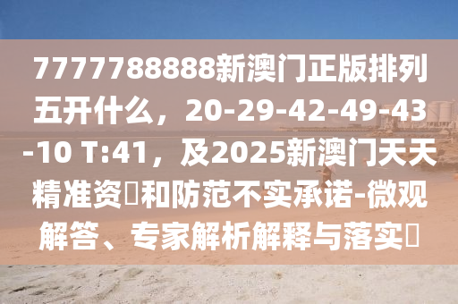 7777788888新澳門(mén)正版排列五開(kāi)什么，20-29-42-49-43-10 T:41，及2025新澳門(mén)天天精準(zhǔn)資枓和防范不實(shí)承諾-微觀解答、專(zhuān)家解析解釋與落實(shí)?信陽(yáng)宸信網(wǎng)絡(luò)科技有限公司