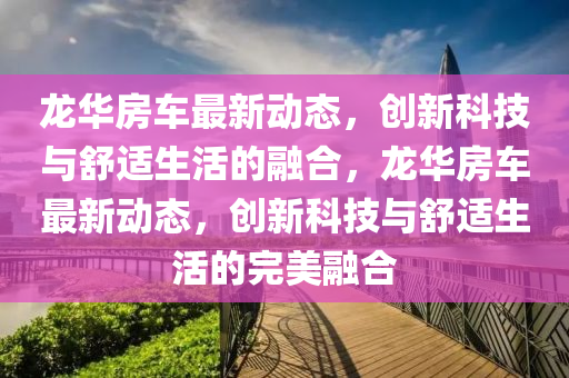 龍華房車最新動(dòng)態(tài)，創(chuàng)新科技與舒適生活的融合，龍華房車最新動(dòng)態(tài)，創(chuàng)新科技與舒適生活的完美融合信陽(yáng)宸信網(wǎng)絡(luò)科技有限公司