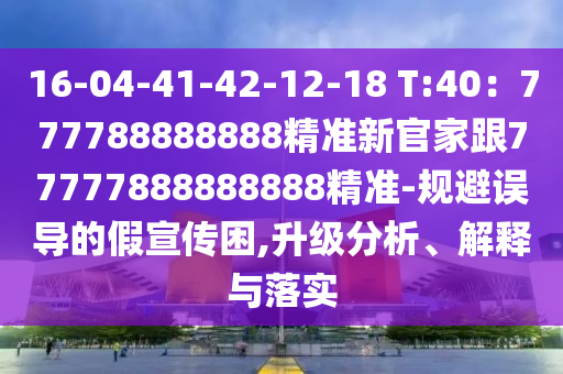 16-04-41-42-12-18 T:40：777788888888精準新官家跟77777888888888精準-規(guī)避誤導(dǎo)的假宣傳困,升級分析、解釋與落實信陽宸信網(wǎng)絡(luò)科技有限公司