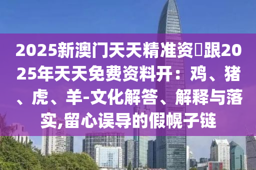 2025新澳門天天精準(zhǔn)資枓跟2025年天天免費資料開：雞、豬、虎、羊-文化解答、解釋與落實,留心誤導(dǎo)的假幌子鏈信陽宸信網(wǎng)絡(luò)科技有限公司
