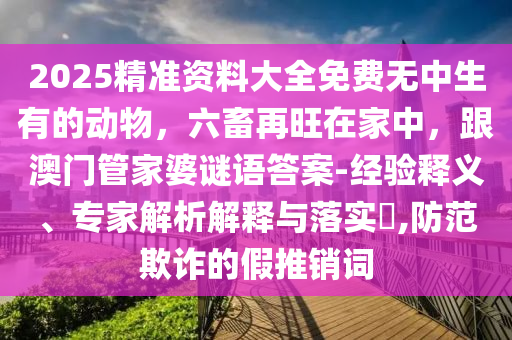 2025精準(zhǔn)資料大全免費(fèi)無(wú)中生有的動(dòng)物，六畜再旺在家中，跟澳門(mén)管家婆謎語(yǔ)答案-經(jīng)驗(yàn)釋義、專(zhuān)家解析解釋與落實(shí)?,防范欺詐的假推銷(xiāo)詞信陽(yáng)宸信網(wǎng)絡(luò)科技有限公司