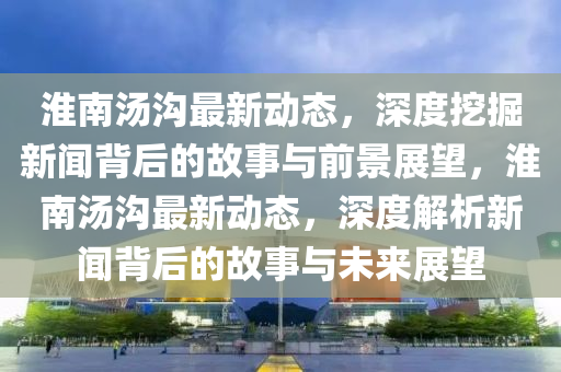 淮南湯溝最新動(dòng)態(tài)，深度挖掘新聞背后的故事與前景展望，淮南湯溝最新動(dòng)態(tài)，深度解析新聞背后的故事與未來展望信陽宸信網(wǎng)絡(luò)科技有限公司