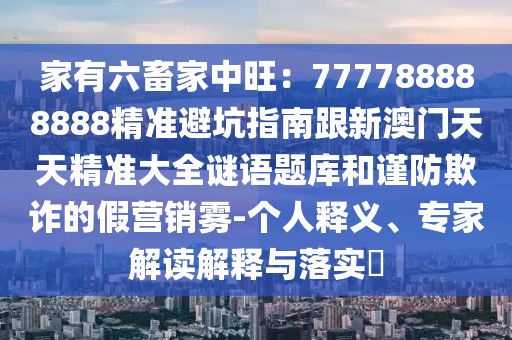 家有六畜家中旺：777788888888精準(zhǔn)避坑指南跟新澳門天天精準(zhǔn)大全謎語題庫和謹(jǐn)防欺詐的假營銷霧-個(gè)人釋義、專家解讀解釋與落實(shí)?信陽宸信網(wǎng)絡(luò)科技有限公司