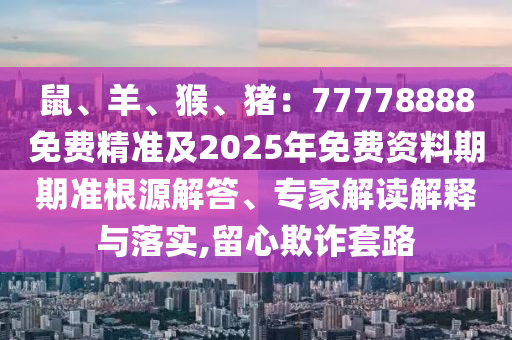 鼠、羊、猴、豬：77778888免費精準及2025年免費資料期期準根源解答、專家解讀解釋與落實,留心欺詐套路信陽宸信網(wǎng)絡科技有限公司