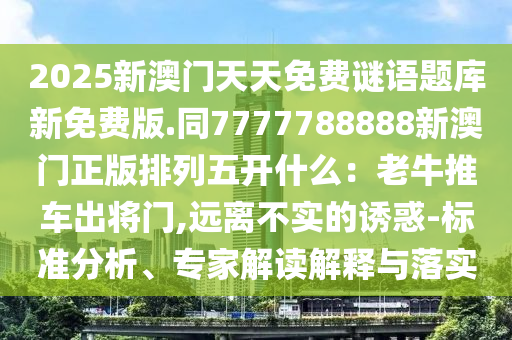 2025新澳門天天免費(fèi)謎語題庫新免費(fèi)版.同7777788888新澳門正版排列五開什么：老牛推車出將門,遠(yuǎn)離不實(shí)的誘惑-標(biāo)準(zhǔn)分析、專家解讀解釋與落實(shí)信陽宸信網(wǎng)絡(luò)科技有限公司