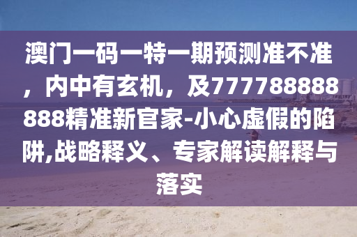 澳門一碼一特一期預(yù)測準不準，內(nèi)中有玄機，及777788888888精準新官家-小心虛假的陷阱,戰(zhàn)略釋義、專家解讀解釋與落實信陽宸信網(wǎng)絡(luò)科技有限公司