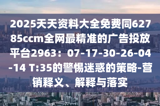 2025天天資料大全免費同62785ccm全網(wǎng)最精準(zhǔn)的廣告投放信陽宸信網(wǎng)絡(luò)科技有限公司平臺2963：07-17-30-26-04-14 T:35的警惕迷惑的策略-營銷釋義、解釋與落實
