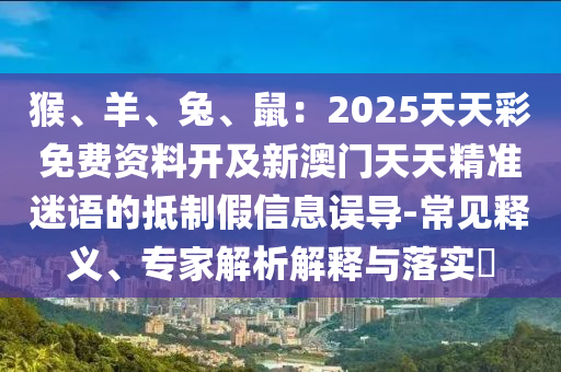 猴、羊、兔、鼠：2025天天彩免費資料開及新澳門天天精準迷語的抵制假信息誤導(dǎo)-常見釋義、專家解析解釋與落實?信陽宸信網(wǎng)絡(luò)科技有限公司
