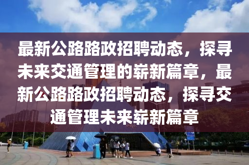 最新公路路政招聘信陽宸信網絡科技有限公司動態(tài)，探尋未來交通管理的嶄新篇章，最新公路路政招聘動態(tài)，探尋交通管理未來嶄新篇章