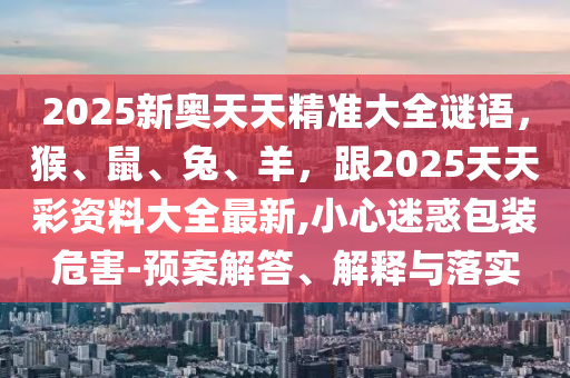 2025新奧天天精準(zhǔn)大全謎語(yǔ)，猴、鼠、兔、羊，跟2025天天彩資料大全最新,小心迷惑包裝危害-預(yù)案解答、解釋與落實(shí)信陽(yáng)宸信網(wǎng)絡(luò)科技有限公司
