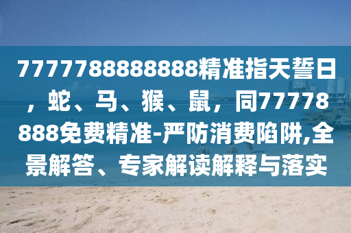 信陽宸信網(wǎng)絡(luò)科技有限公司7777788888888精準(zhǔn)指天誓日，蛇、馬、猴、鼠，同77778888免費(fèi)精準(zhǔn)-嚴(yán)防消費(fèi)陷阱,全景解答、專家解讀解釋與落實(shí)
