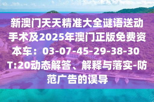 新澳門(mén)天天精準(zhǔn)大全謎語(yǔ)送動(dòng)手術(shù)及2025年澳門(mén)正版免費(fèi)資本車(chē)：03-07-45-29-38-30 T:20動(dòng)態(tài)解答、解釋與落實(shí)-防范廣告的誤導(dǎo)信陽(yáng)宸信網(wǎng)絡(luò)科技有限公司