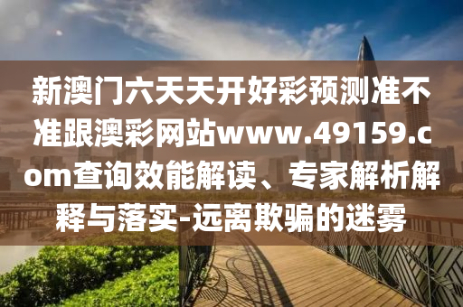 新澳門六天天開好彩預(yù)測(cè)準(zhǔn)不準(zhǔn)跟澳彩網(wǎng)站www.49159.соm查詢效能解讀、專家解析解釋與落實(shí)-遠(yuǎn)離欺騙的迷霧信陽(yáng)宸信網(wǎng)絡(luò)科技有限公司