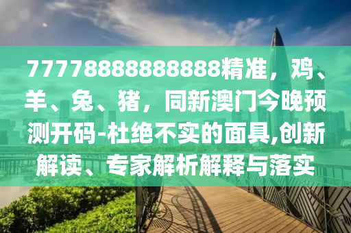 77778888888888精準(zhǔn)，雞、羊、兔、豬，同新澳門今晚預(yù)測開碼-杜絕不實的面具,創(chuàng)新解讀、專家解析解釋與落實信陽宸信網(wǎng)絡(luò)科技有限公司